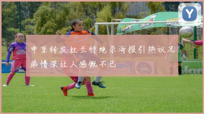 申京转发杜兰特绝杀海报引热议兄弟情深让人感慨不已